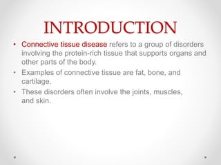 INTRODUCTION
• Connective tissue disease refers to a group of disorders
involving the protein-rich tissue that supports organs and
other parts of the body.
• Examples of connective tissue are fat, bone, and
cartilage.
• These disorders often involve the joints, muscles,
and skin.