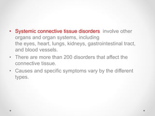 • Systemic connective tissue disorders involve other
organs and organ systems, including
the eyes, heart, lungs, kidneys, gastrointestinal tract,
and blood vessels.
• There are more than 200 disorders that affect the
connective tissue.
• Causes and specific symptoms vary by the different
types.