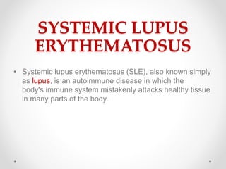 SYSTEMIC LUPUS
ERYTHEMATOSUS
• Systemic lupus erythematosus (SLE), also known simply
as lupus, is an autoimmune disease in which the
body's immune system mistakenly attacks healthy tissue
in many parts of the body.