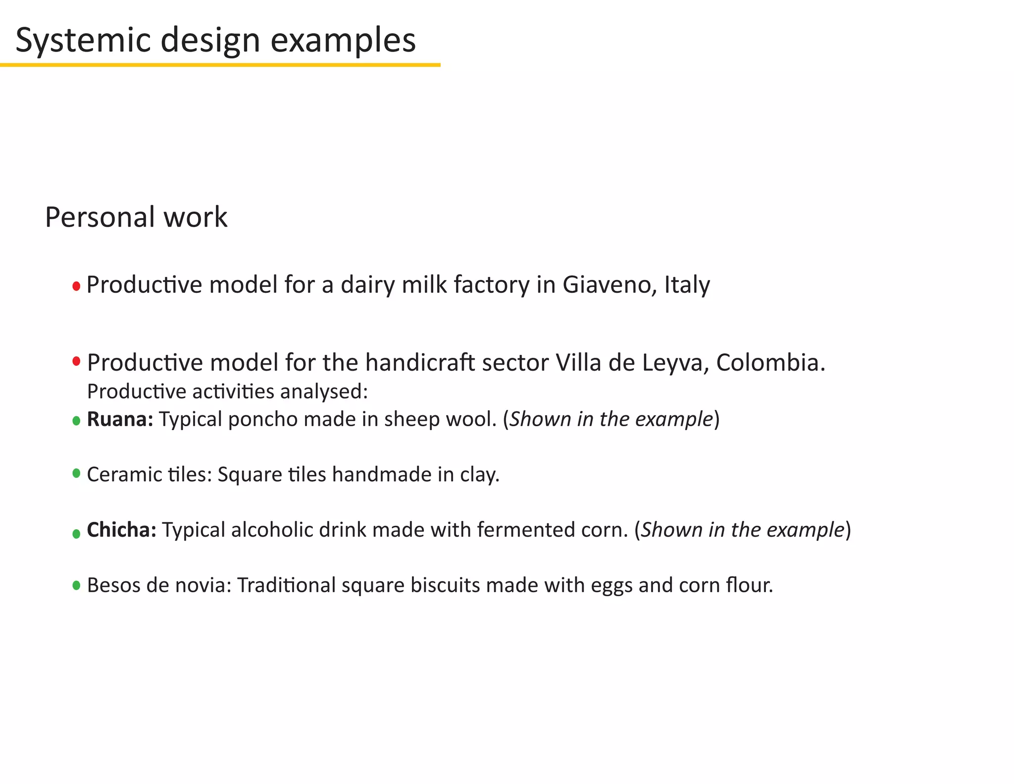 Systemic design examples
Personal work
Productive model for the handicraft sector Villa de Leyva, Colombia.
Productive activities analysed:
Ruana: Typical poncho made in sheep wool. (Shown in the example)
Ceramic tiles: Square tiles handmade in clay.
Chicha: Typical alcoholic drink made with fermented corn. (Shown in the example)
Besos de novia: Traditional square biscuits made with eggs and corn ﬂour.
Productive model for a dairy milk factory in Giaveno, Italy
 