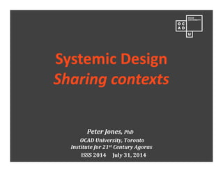 Peter	Jones,	PhD
OCAD	University,	Toronto
Institute	for	21st Century	Agoras
ISSS	2014					July	31,	2014
Systemic Design
Sharing contexts
 