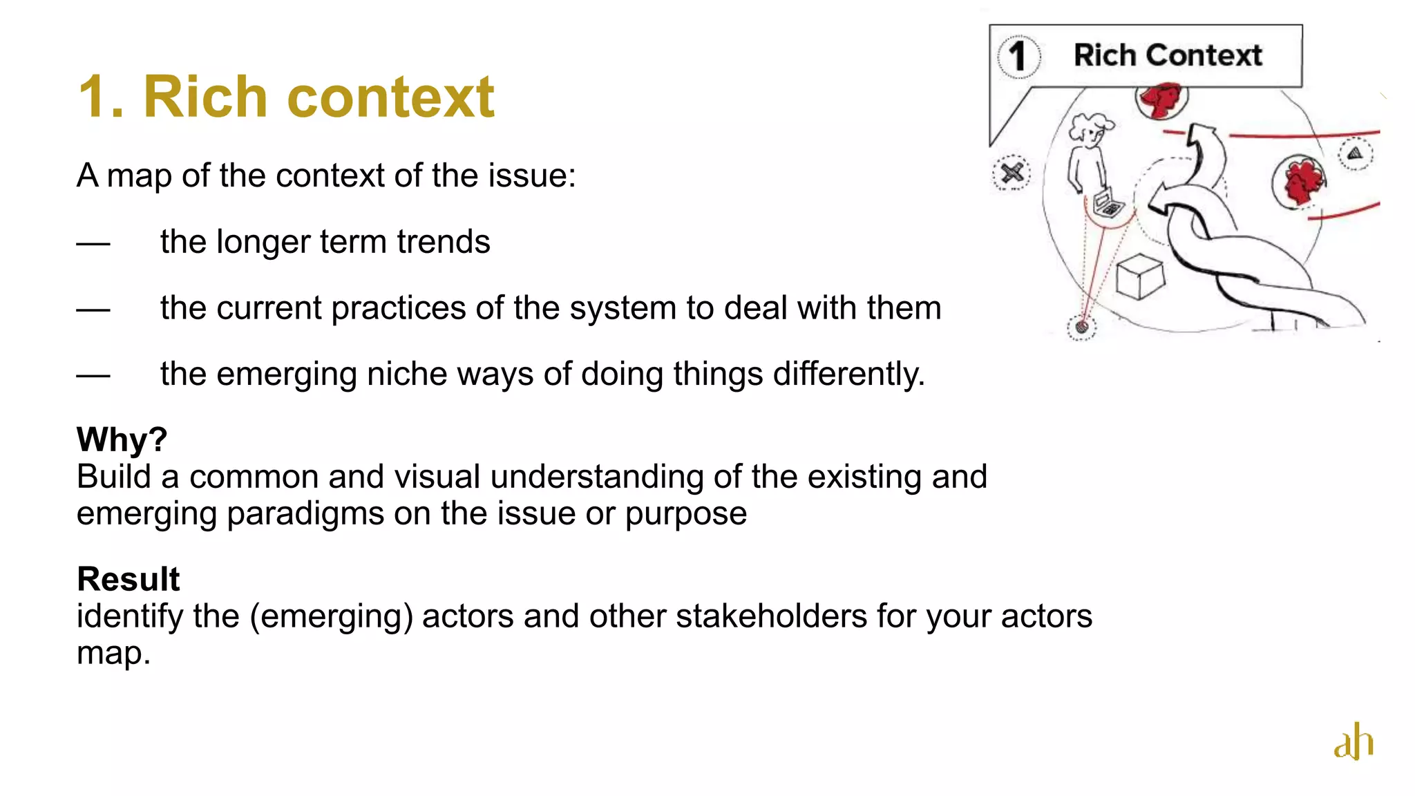 1. Rich context
13
A map of the context of the issue:
— the longer term trends
— the current practices of the system to deal with them
— the emerging niche ways of doing things differently.
Why?
Build a common and visual understanding of the existing and
emerging paradigms on the issue or purpose
Result
identify the (emerging) actors and other stakeholders for your actors
map.
 