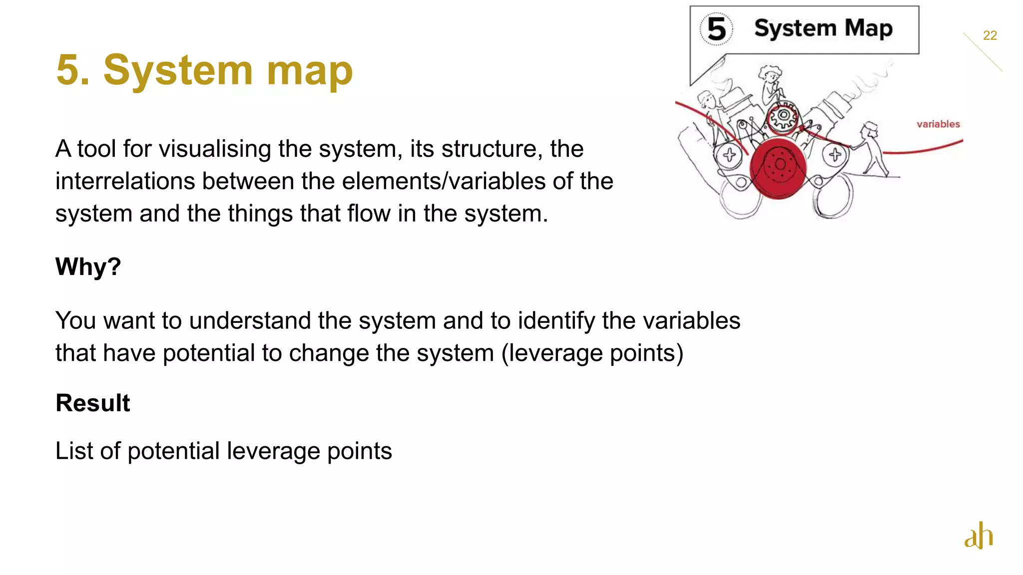 5. System map
22
A tool for visualising the system, its structure, the
interrelations between the elements/variables of the
system and the things that flow in the system.
Why?
You want to understand the system and to identify the variables
that have potential to change the system (leverage points)
Result
List of potential leverage points
 