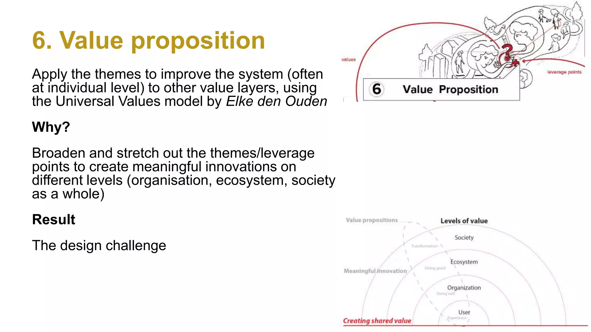 6. Value proposition
24
Apply the themes to improve the system (often
at individual level) to other value layers, using
the Universal Values model by Elke den Ouden
Why?
Broaden and stretch out the themes/leverage
points to create meaningful innovations on
different levels (organisation, ecosystem, society
as a whole)
Result
The design challenge
 