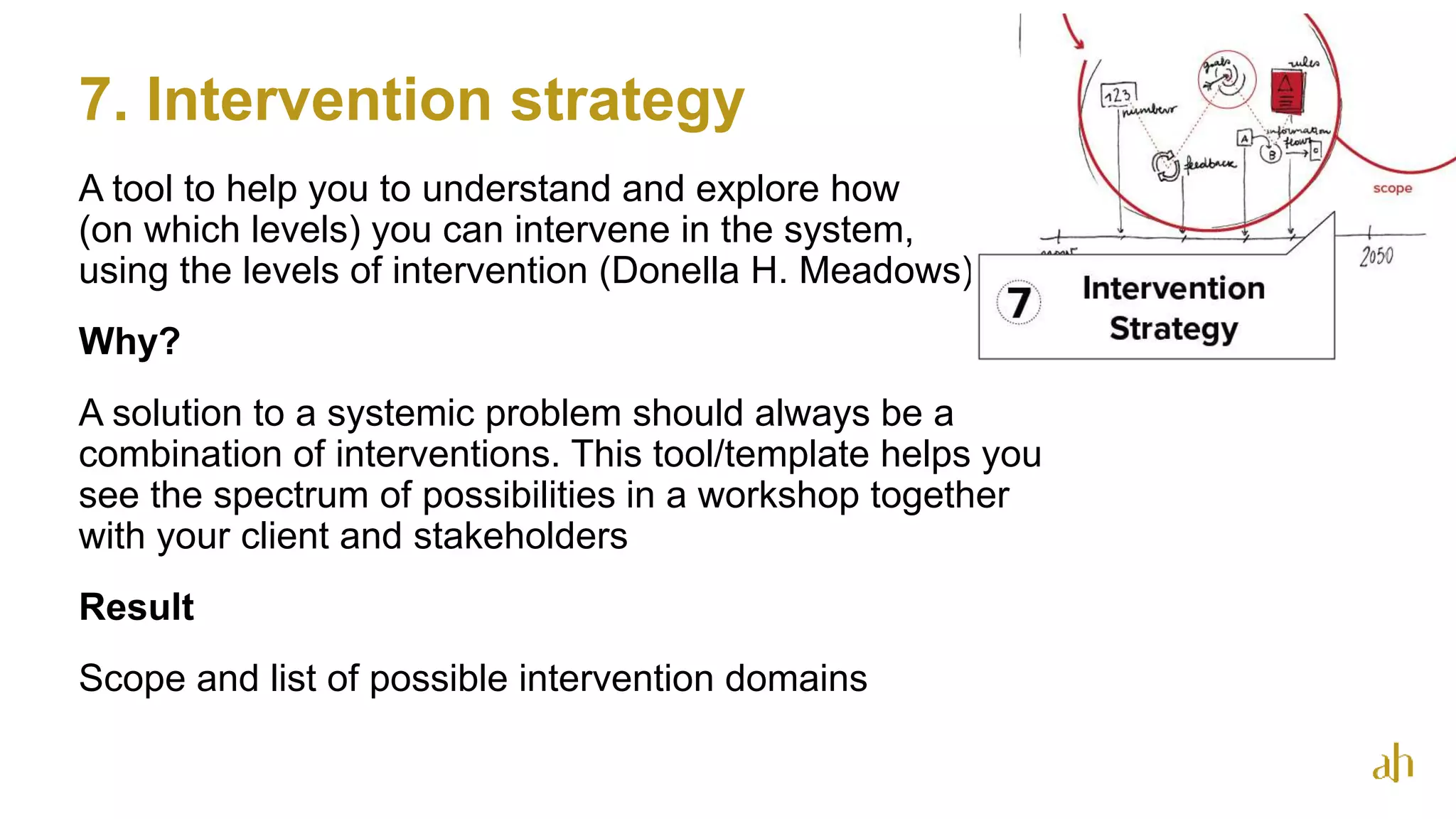 7. Intervention strategy
26
A tool to help you to understand and explore how
(on which levels) you can intervene in the system,
using the levels of intervention (Donella H. Meadows)
Why?
A solution to a systemic problem should always be a
combination of interventions. This tool/template helps you
see the spectrum of possibilities in a workshop together
with your client and stakeholders
Result
Scope and list of possible intervention domains
 