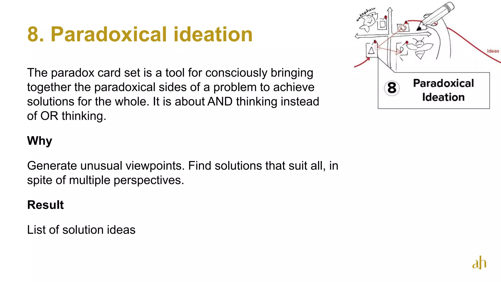 8. Paradoxical ideation
The paradox card set is a tool for consciously bringing
together the paradoxical sides of a problem to achieve
solutions for the whole. It is about AND thinking instead
of OR thinking.
Why
Generate unusual viewpoints. Find solutions that suit all, in
spite of multiple perspectives.
Result
List of solution ideas
28
 