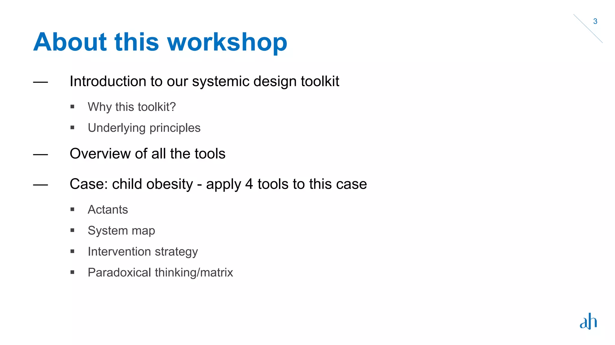 About this workshop
— Introduction to our systemic design toolkit
 Why this toolkit?
 Underlying principles
— Overview of all the tools
— Case: child obesity - apply 4 tools to this case
 Actants
 System map
 Intervention strategy
 Paradoxical thinking/matrix
3
 