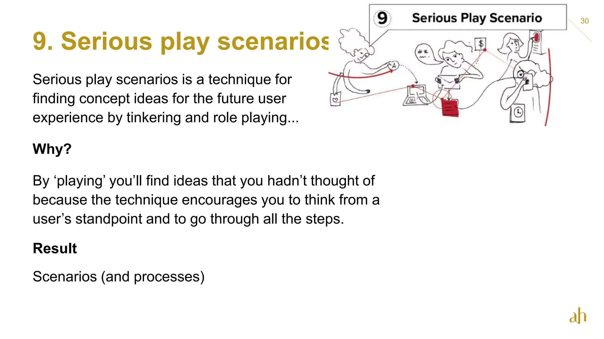 9. Serious play scenarios
Serious play scenarios is a technique for
finding concept ideas for the future user
experience by tinkering and role playing...
Why?
By ‘playing’ you’ll find ideas that you hadn’t thought of
because the technique encourages you to think from a
user’s standpoint and to go through all the steps.
Result
Scenarios (and processes)
30
 
