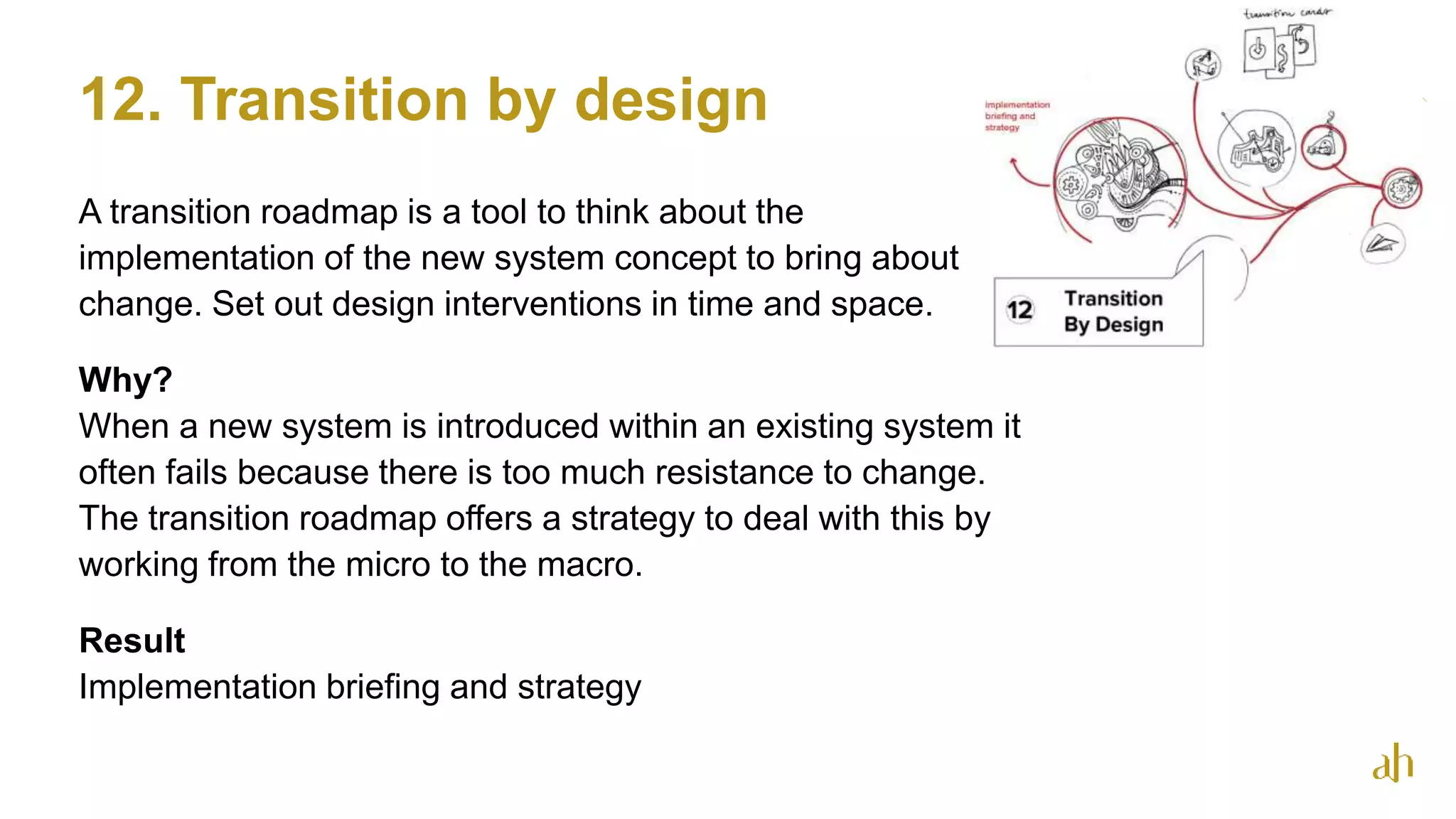 12. Transition by design
A transition roadmap is a tool to think about the
implementation of the new system concept to bring about
change. Set out design interventions in time and space.
Why?
When a new system is introduced within an existing system it
often fails because there is too much resistance to change.
The transition roadmap offers a strategy to deal with this by
working from the micro to the macro.
Result
Implementation briefing and strategy
37
 