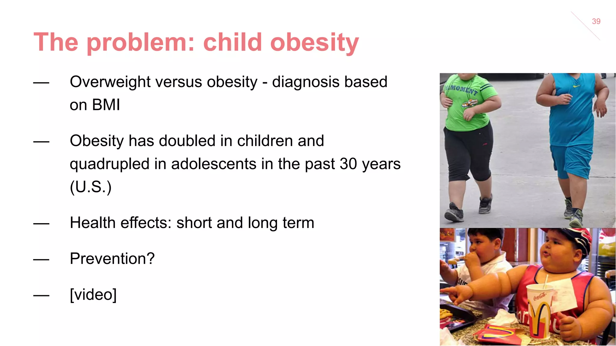 The problem: child obesity
— Overweight versus obesity - diagnosis based
on BMI
— Obesity has doubled in children and
quadrupled in adolescents in the past 30 years
(U.S.)
— Health effects: short and long term
— Prevention?
— [video]
39
 