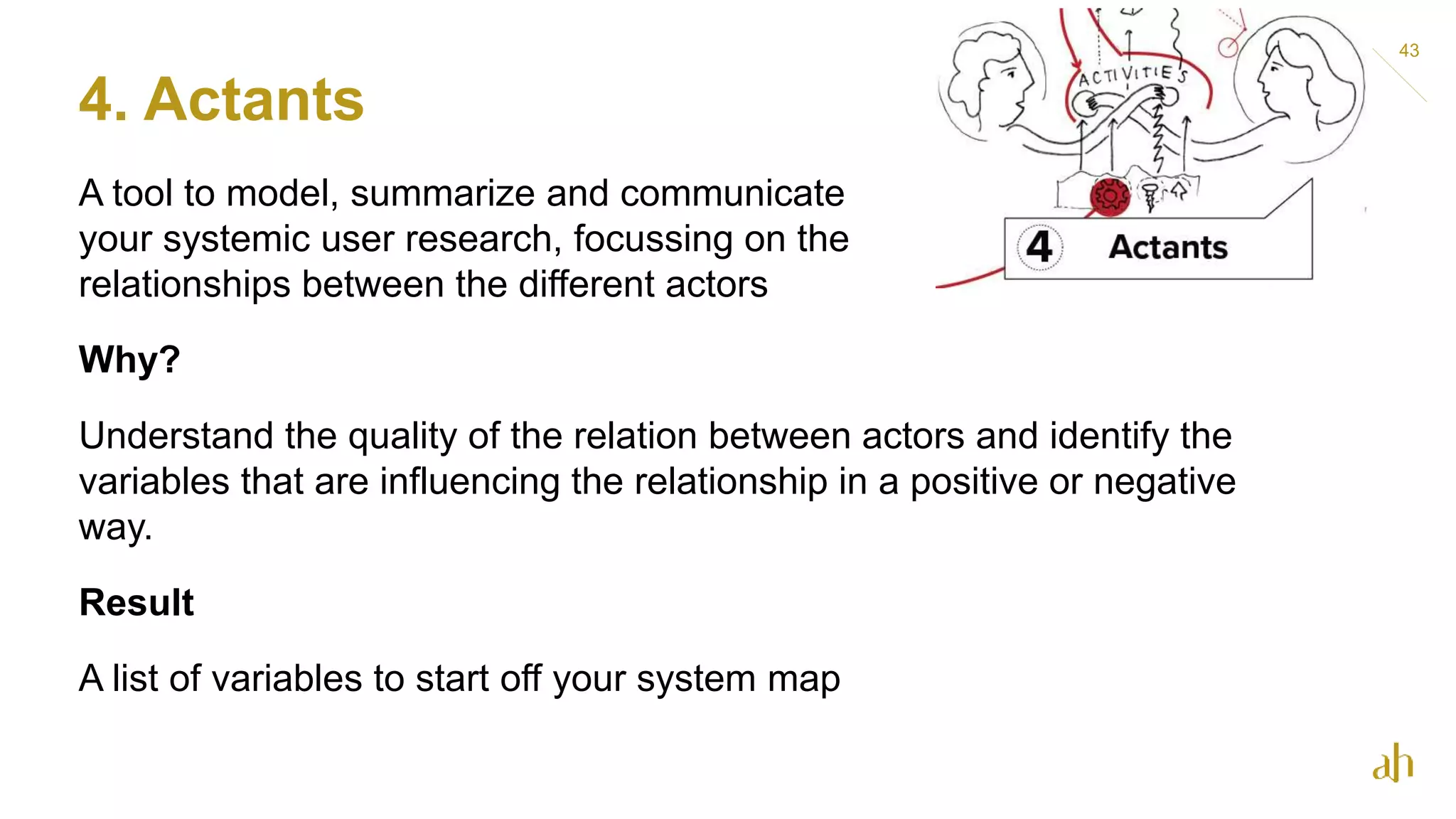 4. Actants
43
A tool to model, summarize and communicate
your systemic user research, focussing on the
relationships between the different actors
Why?
Understand the quality of the relation between actors and identify the
variables that are influencing the relationship in a positive or negative
way.
Result
A list of variables to start off your system map
 
