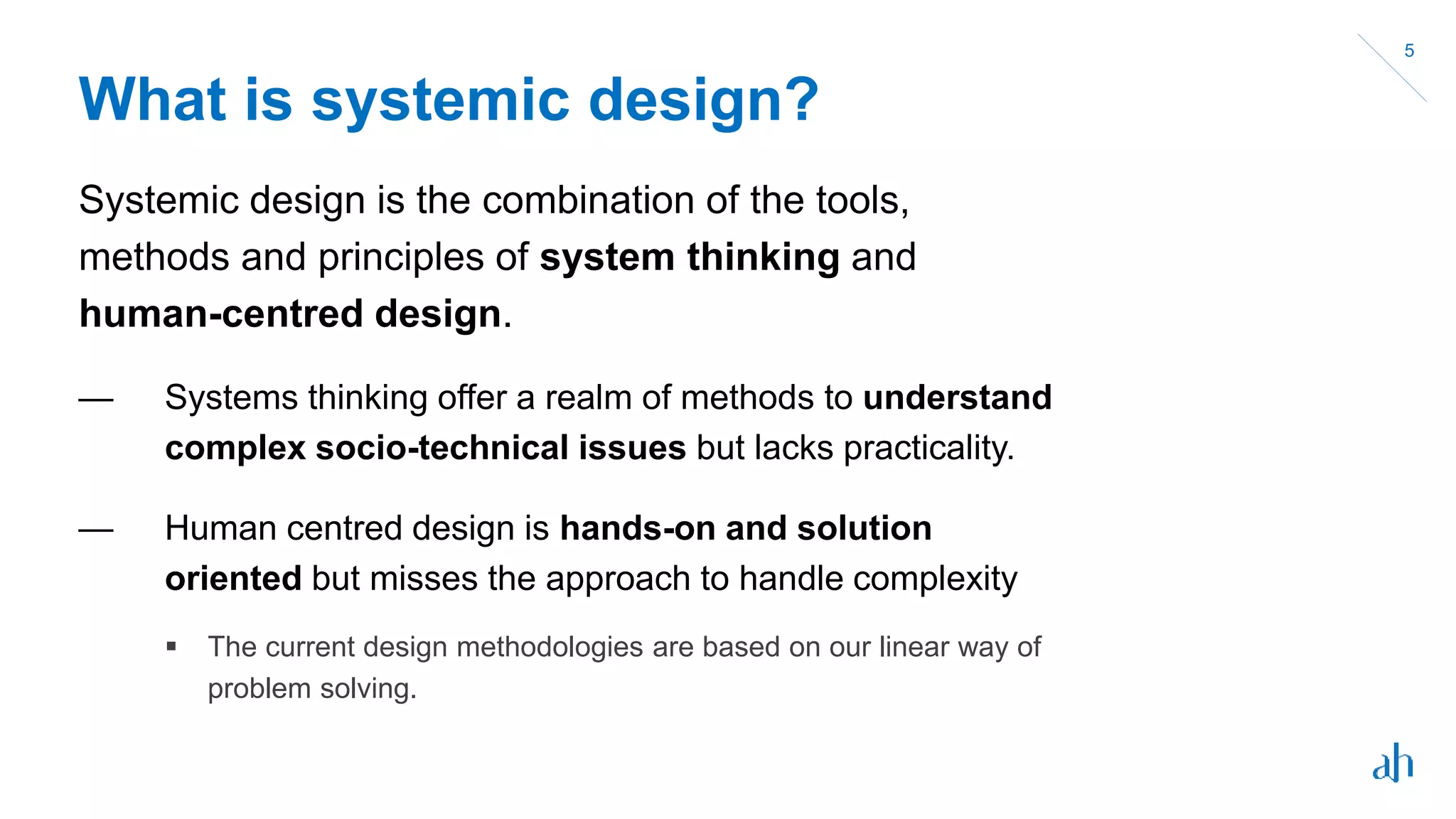 What is systemic design?
Systemic design is the combination of the tools,
methods and principles of system thinking and
human-centred design.
— Systems thinking offer a realm of methods to understand
complex socio-technical issues but lacks practicality.
— Human centred design is hands-on and solution
oriented but misses the approach to handle complexity
 The current design methodologies are based on our linear way of
problem solving.
5
 