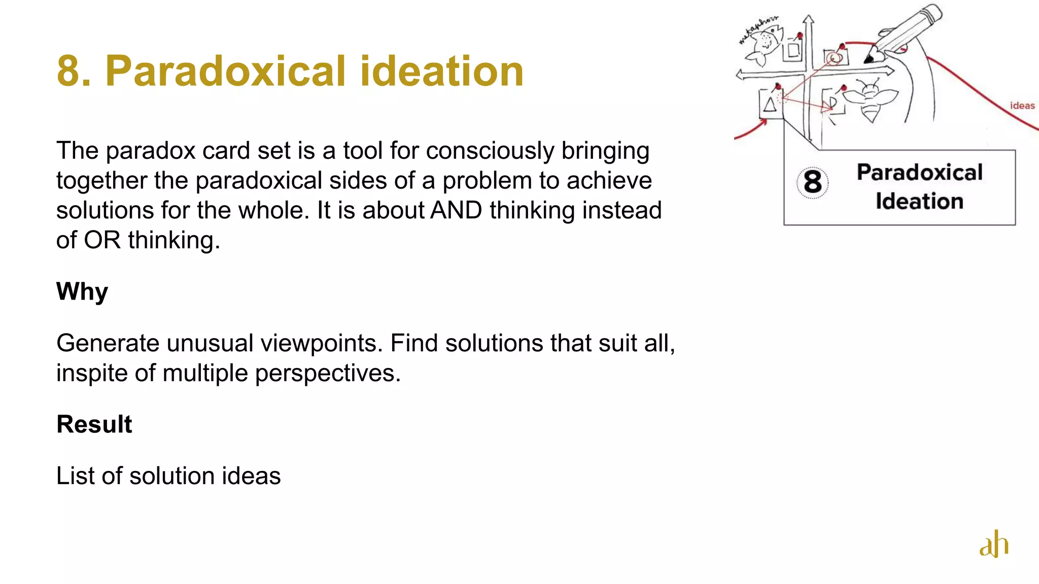 8. Paradoxical ideation
The paradox card set is a tool for consciously bringing
together the paradoxical sides of a problem to achieve
solutions for the whole. It is about AND thinking instead
of OR thinking.
Why
Generate unusual viewpoints. Find solutions that suit all,
inspite of multiple perspectives.
Result
List of solution ideas
53
 
