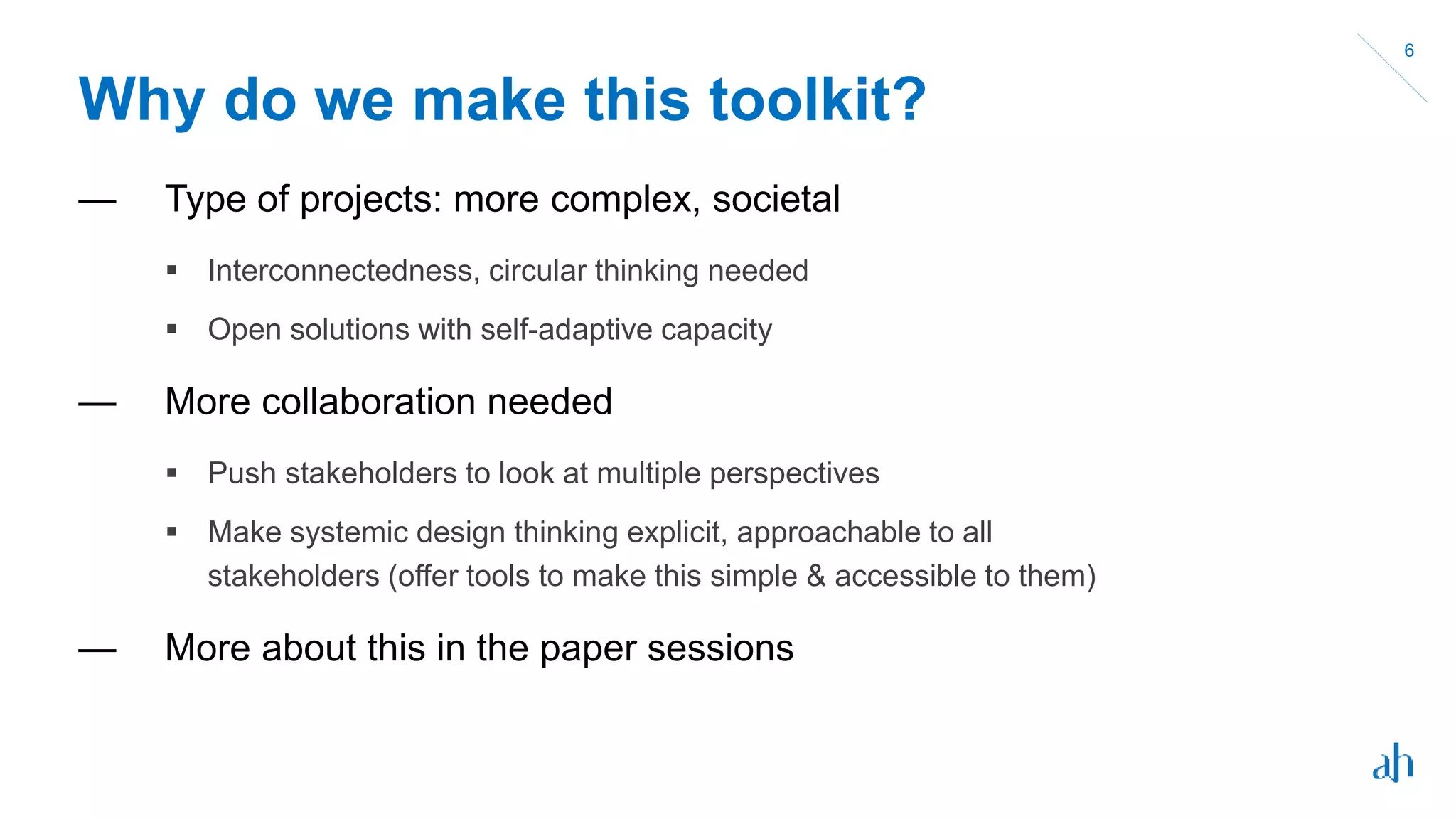 Why do we make this toolkit?
— Type of projects: more complex, societal
 Interconnectedness, circular thinking needed
 Open solutions with self-adaptive capacity
— More collaboration needed
 Push stakeholders to look at multiple perspectives
 Make systemic design thinking explicit, approachable to all
stakeholders (offer tools to make this simple & accessible to them)
— More about this in the paper sessions
6
 