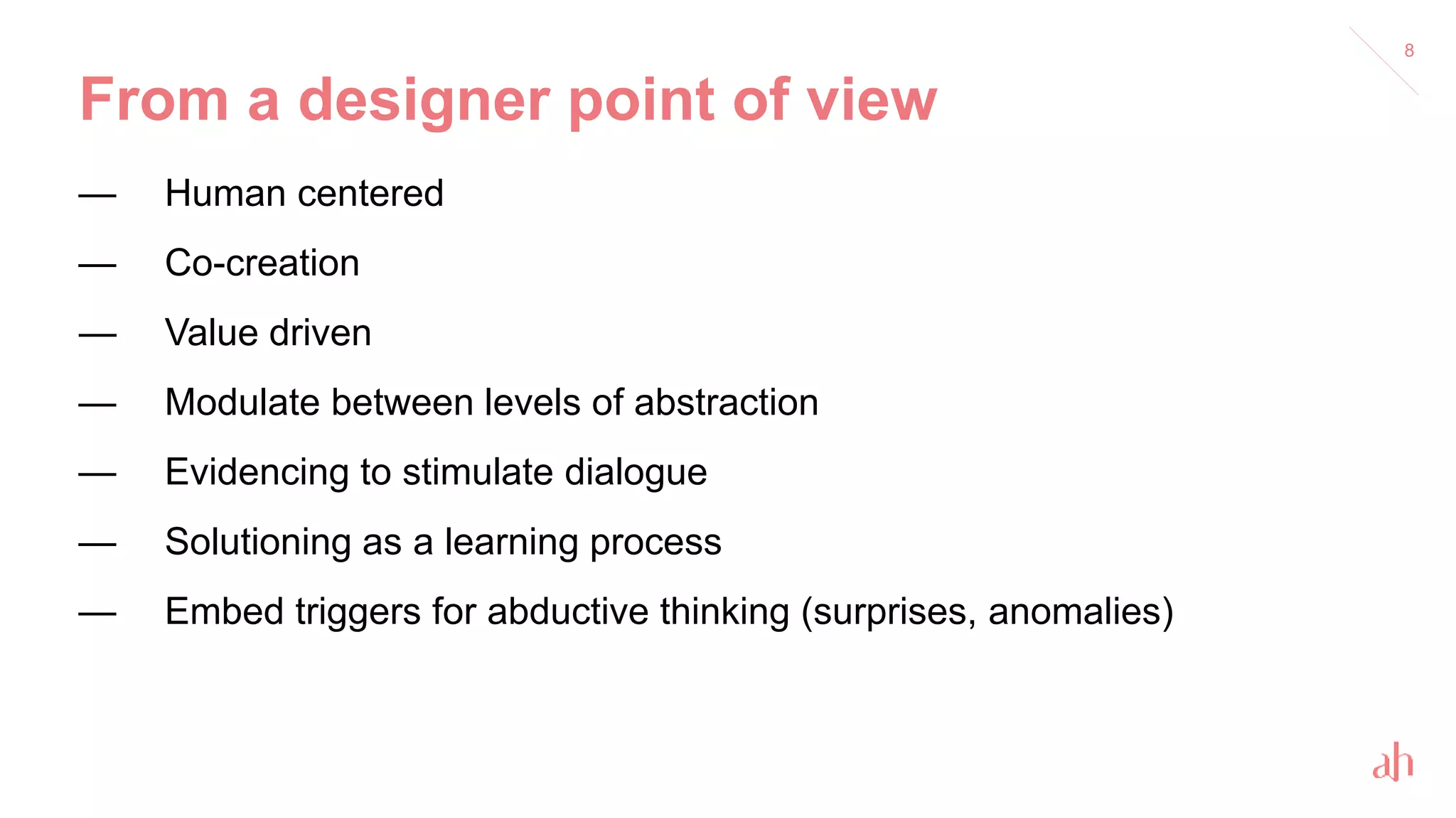 From a designer point of view
— Human centered
— Co-creation
— Value driven
— Modulate between levels of abstraction
— Evidencing to stimulate dialogue
— Solutioning as a learning process
— Embed triggers for abductive thinking (surprises, anomalies)
8
 