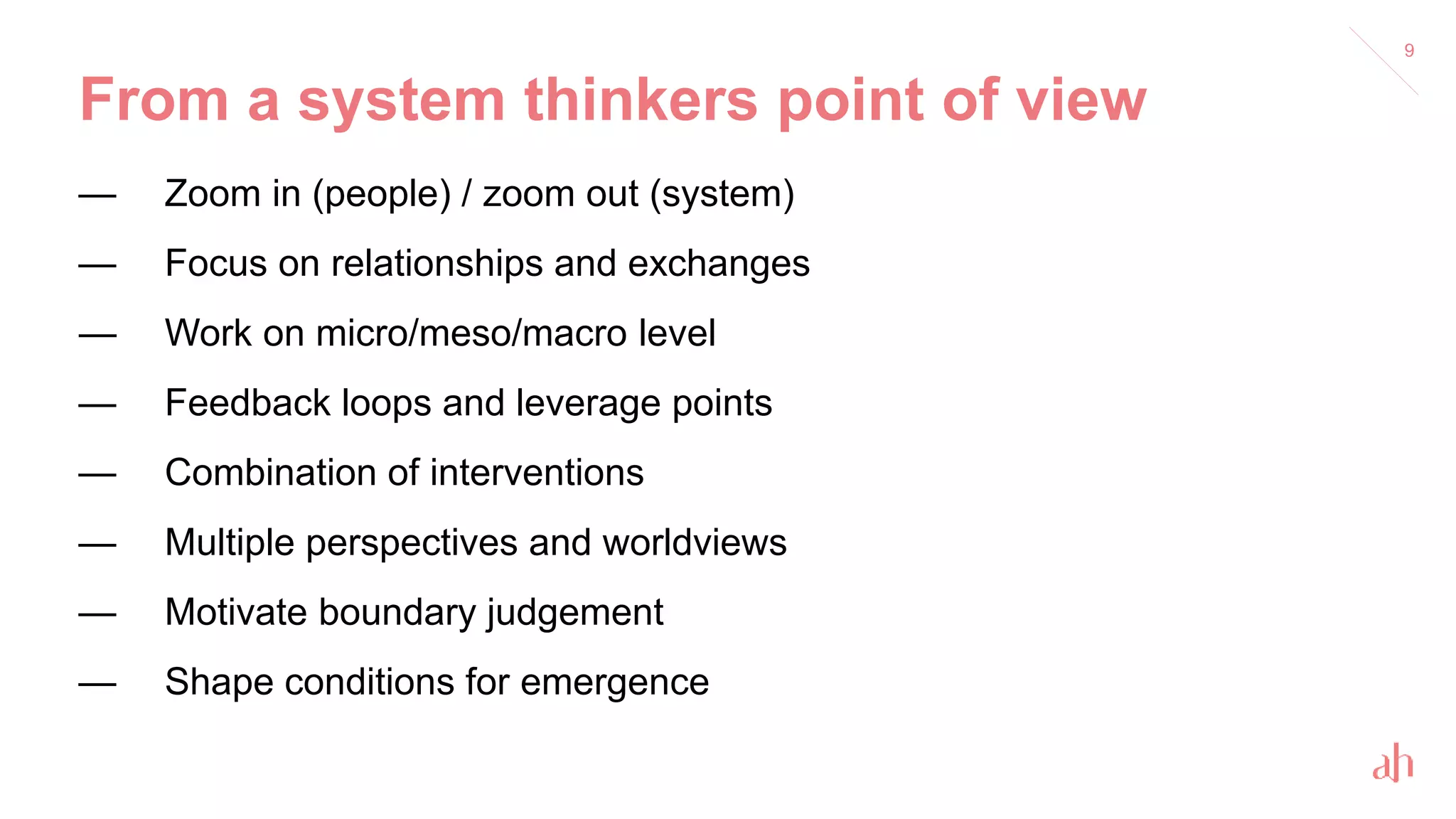 From a system thinkers point of view
— Zoom in (people) / zoom out (system)
— Focus on relationships and exchanges
— Work on micro/meso/macro level
— Feedback loops and leverage points
— Combination of interventions
— Multiple perspectives and worldviews
— Motivate boundary judgement
— Shape conditions for emergence
9
 