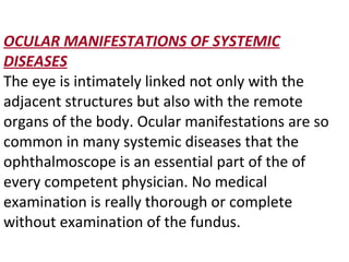 OCULAR MANIFESTATIONS OF SYSTEMIC   DISEASES The eye is intimately linked not only with the adjacent structures but also with the remote organs of the body. Ocular manifestations are so common in many systemic diseases that the ophthalmoscope is an essential part of the of every competent physician. No medical examination is really thorough or complete without examination of the fundus. 