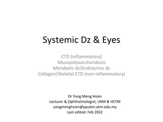 Systemic Dz & Eyes
CTD (inflammatory)
Mucopolysaccharidosis
Metabolic dz/Endrocrine dz
Collagen/Skeletal CTD (non-inflammatory)
Dr Yong Meng Hsien
Lecturer & Ophthalmologist, UKM & HCTM
yongmenghsien@ppukm.ukm.edu.my
Last edited: Feb 2022
 