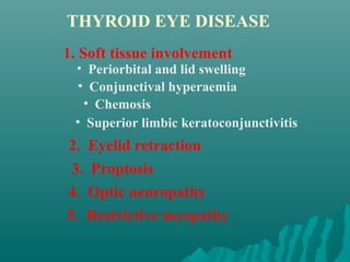 1. Soft tissue involvement
• Periorbital and lid swelling
• Conjunctival hyperaemia
• Chemosis
• Superior limbic keratoconjunctivitis
2. Eyelid retraction
3. Proptosis
4. Optic neuropathy
5. Restrictive myopathy
THYROID EYE DISEASE
 