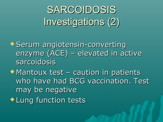 SARCOIDOSISSARCOIDOSIS
Investigations (2)Investigations (2)
 Serum angiotensin-convertingSerum angiotensin-converting
enzyme (ACE) – elevated in activeenzyme (ACE) – elevated in active
sarcoidosissarcoidosis
 Mantoux test – caution in patientsMantoux test – caution in patients
who have had BCG vaccination. Testwho have had BCG vaccination. Test
may be negativemay be negative
 Lung function testsLung function tests
 