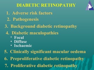 DIABETIC RETINOPATHY
1. Adverse risk factors
2. Pathogenesis
5. Clinically significant macular oedema
6. Preproliferative diabetic retinopathy
3. Background diabetic retinopathy
4. Diabetic maculopathies
• Focal
• Diffuse
• Ischaemic
7. Proliferative diabetic retinopathy
 