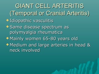 GIANT CELL ARTERITISGIANT CELL ARTERITIS
(Temporal or Cranial Arteritis)(Temporal or Cranial Arteritis)
 Idiopathic vasculitisIdiopathic vasculitis
 Same disease spectrum asSame disease spectrum as
polymyalgia rheumaticapolymyalgia rheumatica
 Mainly women 65-80 years oldMainly women 65-80 years old
 Medium and large arteries in head &Medium and large arteries in head &
neck involvedneck involved
 