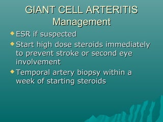 GIANT CELL ARTERITISGIANT CELL ARTERITIS
ManagementManagement
 ESR if suspectedESR if suspected
 Start high dose steroids immediatelyStart high dose steroids immediately
to prevent stroke or second eyeto prevent stroke or second eye
involvementinvolvement
 Temporal artery biopsy within aTemporal artery biopsy within a
week of starting steroidsweek of starting steroids
 