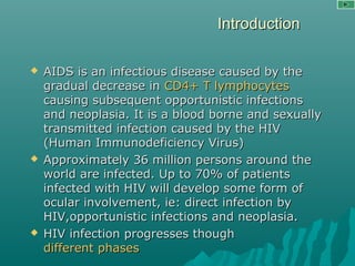 IntroductionIntroduction
 AIDS is an infectious disease caused by theAIDS is an infectious disease caused by the
gradual decrease ingradual decrease in CD4+ T lymphocytesCD4+ T lymphocytes
causing subsequent opportunistic infectionscausing subsequent opportunistic infections
and neoplasia. It is a blood borne and sexuallyand neoplasia. It is a blood borne and sexually
transmitted infection caused by the HIVtransmitted infection caused by the HIV
(Human Immunodeficiency Virus)(Human Immunodeficiency Virus)
 Approximately 36 million persons around theApproximately 36 million persons around the
world are infected. Up to 70% of patientsworld are infected. Up to 70% of patients
infected with HIV will develop some form ofinfected with HIV will develop some form of
ocular involvement, ie: direct infection byocular involvement, ie: direct infection by
HIV,opportunistic infections and neoplasia.HIV,opportunistic infections and neoplasia.
 HIV infection progresses thoughHIV infection progresses though
different phasesdifferent phases
 
