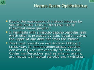 Herpes Zoster OphthalmicusHerpes Zoster Ophthalmicus
 Due to the reactivation of a latent infection byDue to the reactivation of a latent infection by
Varicella Zoster Virus in the dorsal root ofVaricella Zoster Virus in the dorsal root of
trigeminal nerve ganglion.trigeminal nerve ganglion.
 It manifests with a maculo-papulo-vesicular rashIt manifests with a maculo-papulo-vesicular rash
which often is preceded by pain. Usually involveswhich often is preceded by pain. Usually involves
the upper lid and does not cross the midlinethe upper lid and does not cross the midline
 Treatment consists on oral Aciclovir 800mg 5Treatment consists on oral Aciclovir 800mg 5
times /day. In immunocompromised patientstimes /day. In immunocompromised patients
Aciclovir is given intravenously for two weeks.Aciclovir is given intravenously for two weeks.
Ocular manifestations such as anterior uveitis,Ocular manifestations such as anterior uveitis,
are treated with topical steroids and mydriatics.are treated with topical steroids and mydriatics.
 