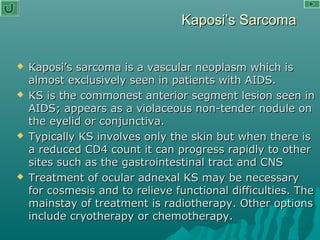 Kaposi’s SarcomaKaposi’s Sarcoma
 Kaposi’s sarcoma is a vascular neoplasm which isKaposi’s sarcoma is a vascular neoplasm which is
almost exclusively seen in patients with AIDS.almost exclusively seen in patients with AIDS.
 KS is the commonest anterior segment lesion seen inKS is the commonest anterior segment lesion seen in
AIDS; appears as a violaceous non-tender nodule onAIDS; appears as a violaceous non-tender nodule on
the eyelid or conjunctiva.the eyelid or conjunctiva.
 Typically KS involves only the skin but when there isTypically KS involves only the skin but when there is
a reduced CD4 count it can progress rapidly to othera reduced CD4 count it can progress rapidly to other
sites such as the gastrointestinal tract and CNSsites such as the gastrointestinal tract and CNS
 Treatment of ocular adnexal KS may be necessaryTreatment of ocular adnexal KS may be necessary
for cosmesis and to relieve functional difficulties. Thefor cosmesis and to relieve functional difficulties. The
mainstay of treatment is radiotherapy. Other optionsmainstay of treatment is radiotherapy. Other options
include cryotherapy or chemotherapy.include cryotherapy or chemotherapy.
 