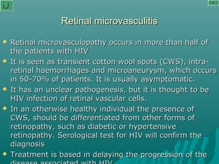 Retinal microvasculitisRetinal microvasculitis
 Retinal microvasculopathy occurs in more than half ofRetinal microvasculopathy occurs in more than half of
the patients with HIVthe patients with HIV
 It is seen as transient cotton wool spots (CWS), intra-It is seen as transient cotton wool spots (CWS), intra-
retinal haemorrhages and microaneurysm, which occursretinal haemorrhages and microaneurysm, which occurs
in 50-70% of patients. It is usually asymptomatic.in 50-70% of patients. It is usually asymptomatic.
 It has an unclear pathogenesis, but it is thought to beIt has an unclear pathogenesis, but it is thought to be
HIV infection of retinal vascular cells.HIV infection of retinal vascular cells.
 In an otherwise healthy individual the presence ofIn an otherwise healthy individual the presence of
CWS, should be differentiated from other forms ofCWS, should be differentiated from other forms of
retinopathy, such as diabetic or hypertensiveretinopathy, such as diabetic or hypertensive
retinopathy. Serological test for HIV will confirm theretinopathy. Serological test for HIV will confirm the
diagnosisdiagnosis
 Treatment is based in delaying the progression of theTreatment is based in delaying the progression of the
 
