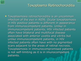 Toxoplasma RetinochoroiditisToxoplasma Retinochoroiditis
 Toxoplasmosis retinochoroiditis is an uncommonToxoplasmosis retinochoroiditis is an uncommon
infection of the eye in AIDS. Ocular toxoplasmosisinfection of the eye in AIDS. Ocular toxoplasmosis
in HIV positive patients is different in appearancein HIV positive patients is different in appearance
from immunocompetent patients. Unlike infrom immunocompetent patients. Unlike in
immunocompetent patients, HIV infected patientsimmunocompetent patients, HIV infected patients
often have bilateral and multifocal diseaseoften have bilateral and multifocal disease
associated with anterior uveitis and vitritis butassociated with anterior uveitis and vitritis but
unlike immunocompetent patients, in HIVunlike immunocompetent patients, in HIV
infected patients often have with no pigmentedinfected patients often have with no pigmented
scars adjacent to the areas of retinal necrosis.scars adjacent to the areas of retinal necrosis.
Toxoplasmosis in immunocompromised patientsToxoplasmosis in immunocompromised patients
is not self-limiting as it is in imunocompetentis not self-limiting as it is in imunocompetent
patients.patients.
 