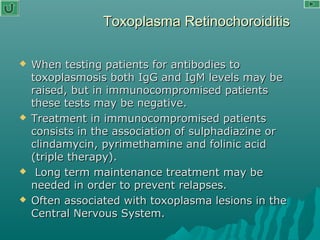 Toxoplasma RetinochoroiditisToxoplasma Retinochoroiditis
 When testing patients for antibodies toWhen testing patients for antibodies to
toxoplasmosis both IgG and IgM levels may betoxoplasmosis both IgG and IgM levels may be
raised, but in immunocompromised patientsraised, but in immunocompromised patients
these tests may be negative.these tests may be negative.
 Treatment in immunocompromised patientsTreatment in immunocompromised patients
consists in the association of sulphadiazine orconsists in the association of sulphadiazine or
clindamycin, pyrimethamine and folinic acidclindamycin, pyrimethamine and folinic acid
(triple therapy).(triple therapy).
 Long term maintenance treatment may beLong term maintenance treatment may be
needed in order to prevent relapses.needed in order to prevent relapses.
 Often associated with toxoplasma lesions in theOften associated with toxoplasma lesions in the
Central Nervous System.Central Nervous System.
 