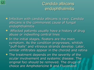 Candida albicansCandida albicans
endophthalmitisendophthalmitis
 Infection with candida albicans is rare. CandidaInfection with candida albicans is rare. Candida
albicans is the commonest cause of fungalalbicans is the commonest cause of fungal
endophthalmitisendophthalmitis
 Affected patients usually have a history of drugAffected patients usually have a history of drug
abuse or indwelling central linesabuse or indwelling central lines
 In the initial stages, floaters are the mainIn the initial stages, floaters are the main
symptom. As the condition progresses, whitishsymptom. As the condition progresses, whitish
“puff-balls” and vitreous strands develop. Later,“puff-balls” and vitreous strands develop. Later,
similar infiltrates appear in the choroid and retinasimilar infiltrates appear in the choroid and retina
 The treatment depends on the severity of theThe treatment depends on the severity of the
ocular involvement and systemic disease. Theocular involvement and systemic disease. The
original foci should be removed. The drugs oforiginal foci should be removed. The drugs of
choice are Amphotericine B and Fluconazolchoice are Amphotericine B and Fluconazol
 