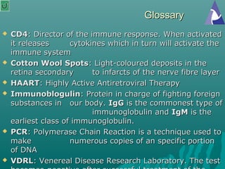 GlossaryGlossary
 CD4CD4: Director of the immune response. When activated: Director of the immune response. When activated
it releasesit releases cytokines which in turn will activate thecytokines which in turn will activate the
immune systemimmune system
 Cotton Wool SpotsCotton Wool Spots: Light-coloured deposits in the: Light-coloured deposits in the
retina secondaryretina secondary to infarcts of the nerve fibre layerto infarcts of the nerve fibre layer
 HAARTHAART: Highly Active Antiretroviral Therapy: Highly Active Antiretroviral Therapy
 ImmunoblogulinImmunoblogulin: Protein in charge of fighting foreign: Protein in charge of fighting foreign
substances insubstances in our body.our body. IgGIgG is the commonest type ofis the commonest type of
immunoglobulin andimmunoglobulin and IgMIgM is theis the
earliest class of immunoglobulin.earliest class of immunoglobulin.
 PCRPCR: Polymerase Chain Reaction is a technique used to: Polymerase Chain Reaction is a technique used to
makemake numerous copies of an specific portionnumerous copies of an specific portion
of DNAof DNA
 VDRLVDRL: Venereal Disease Research Laboratory. The test: Venereal Disease Research Laboratory. The test
 