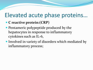 Elevated acute phase proteins…
 C reactive protein:(CRP)
 Pentameric polypeptide produced by the
hepatocytes in response to inflammatory
cytokines such as IL-6,
 Involved in variety of disorders which mediated by
inflammatory process;
 