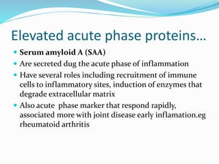 Elevated acute phase proteins…
 Serum amyloid A (SAA)
 Are secreted dug the acute phase of inflammation
 Have several roles including recruitment of immune
cells to inflammatory sites, induction of enzymes that
degrade extracellular matrix
 Also acute phase marker that respond rapidly,
associated more with joint disease early inflamation.eg
rheumatoid arthritis
 