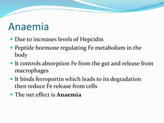 Anaemia
 Due to increases levels of Hepcidin
 Peptide hormone regulating Fe metabolism in the
body
 It controls absorption Fe from the gut and release from
macrophages
 It binds ferroportin which leads to its degradation
then reduce Fe release from cells
 The net effect is Anaemia
 