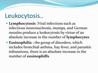 Leukocytosis..
 Lymphocytosis ;Viral infections such as
infectious mononucleosis, mumps, and German
measles produce a leukocytosis by virtue of an
absolute increase in the number of lymphocytes
 Eosinophilia ; the group of disorders, which
includes bronchial asthma, hay fever, and parasitic
infestations, there is an absolute increase in the
number of eosinophills
 