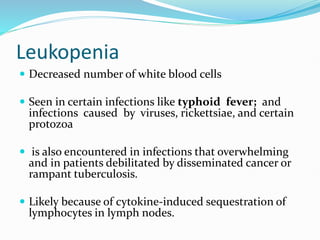 Leukopenia
 Decreased number of white blood cells
 Seen in certain infections like typhoid fever; and
infections caused by viruses, rickettsiae, and certain
protozoa
 is also encountered in infections that overwhelming
and in patients debilitated by disseminated cancer or
rampant tuberculosis.
 Likely because of cytokine-induced sequestration of
lymphocytes in lymph nodes.
 