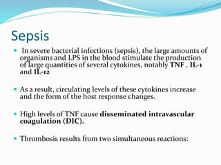 Sepsis
 In severe bacterial infections (sepsis), the large amounts of
organisms and LPS in the blood stimulate the production
of large quantities of several cytokines, notably TNF , IL-1
and IL-12
 As a result, circulating levels of these cytokines increase
and the form of the host response changes.
 High levels of TNF cause disseminated intravascular
coagulation (DIC).
 Thrombosis results from two simultaneous reactions:
 