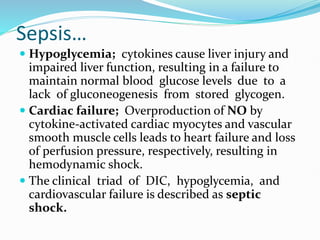 Sepsis…
 Hypoglycemia; cytokines cause liver injury and
impaired liver function, resulting in a failure to
maintain normal blood glucose levels due to a
lack of gluconeogenesis from stored glycogen.
 Cardiac failure; Overproduction of NO by
cytokine-activated cardiac myocytes and vascular
smooth muscle cells leads to heart failure and loss
of perfusion pressure, respectively, resulting in
hemodynamic shock.
 The clinical triad of DIC, hypoglycemia, and
cardiovascular failure is described as septic
shock.
 