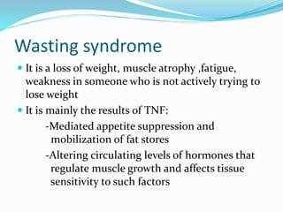 Wasting syndrome
 It is a loss of weight, muscle atrophy ,fatigue,
weakness in someone who is not actively trying to
lose weight
 It is mainly the results of TNF:
-Mediated appetite suppression and
mobilization of fat stores
-Altering circulating levels of hormones that
regulate muscle growth and affects tissue
sensitivity to such factors
 