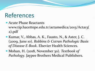 References
 Acute Phase Reactants
www.tip.hacettepe.edu.tr/actamedica/2013/Acta13(
2).pdf
 Kumar, V., Abbas, A. K., Fausto, N., & Aster, J. C.
(2009, June 10). Robbins & Cotran Pathologic Basis
of Disease E-Book. Elsevier Health Sciences.
 Mohan, H. (2018, November 30). Textbook of
Pathology. Jaypee Brothers Medical Publishers.
 