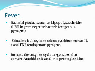 Fever…
 Bacterial products, such as Lipopolysacchrides
(LPS) in gram negative bacteria (exogenous
pyrogens)
 Stimulate leukocytes to release cytokines such as IL-
1 and TNF (endogenous pyrogens)
 increase the enzymes cyclooxygenases that
convert Arachidonic acid into prostaglandins.
 
