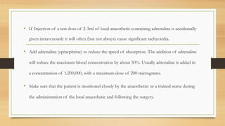 • If Injection of a test dose of 2-3ml of local anaesthetic containing adrenaline is accidentally
given intravenously it will often (but not always) cause significant tachycardia.
• Add adrenaline (epinephrine) to reduce the speed of absorption. The addition of adrenaline
will reduce the maximum blood concentration by about 50%. Usually adrenaline is added in
a concentration of 1:200,000, with a maximum dose of 200 micrograms.
• Make sure that the patient is monitored closely by the anaesthetist or a trained nurse during
the administration of the local anaesthetic and following the surgery.
 