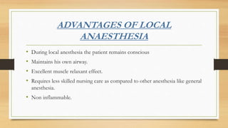 ADVANTAGES OF LOCAL
ANAESTHESIA
• During local anesthesia the patient remains conscious
• Maintains his own airway.
• Excellent muscle relaxant effect.
• Requires less skilled nursing care as compared to other anesthesia like general
anesthesia.
• Non inflammable.
 