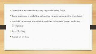 • Suitable for patients who recently ingested food or fluids.
• Local anesthesia is useful for ambulatory patients having minor procedures.
• Ideal for procedures in which it is desirable to have the patient awake and
cooperative.
• Less bleeding.
• Expenses are less.
 