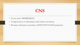 CNS
• In one word : DEPRESSION
• At high levels, LA will produce tonic-clonic convulsions
• Procaine, Lidocaine etc produce ANTICONVULSANT properties.
 
