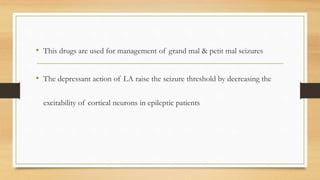 • This drugs are used for management of grand mal & petit mal seizures
• The depressant action of LA raise the seizure threshold by decreasing the
excitability of cortical neurons in epileptic patients
 